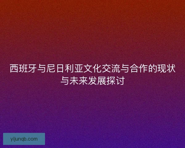 西班牙与尼日利亚文化交流与合作的现状与未来发展探讨 西班牙与尼日利亚文化交流与合作的现状与未来发展探讨
