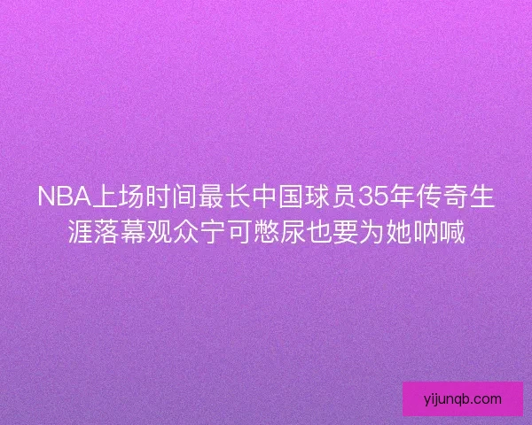 NBA上场时间最长中国球员35年传奇生涯落幕观众宁可憋尿也要为她呐喊 NBA上场时间最长中国球员35年传奇生涯落幕观众宁可憋尿也要为她呐喊