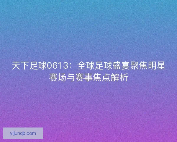天下足球0613：全球足球盛宴聚焦明星赛场与赛事焦点解析
