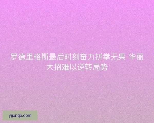 罗德里格斯最后时刻奋力拼拳无果 华丽大招难以逆转局势 罗德里格斯最后时刻奋力拼拳无果 华丽大招难以逆转局势