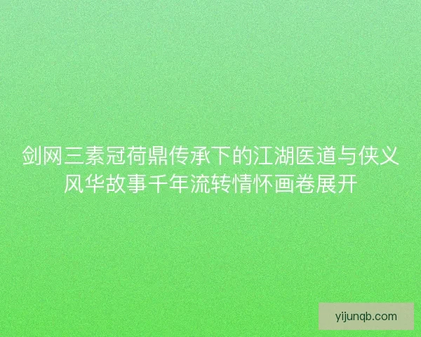 剑网三素冠荷鼎传承下的江湖医道与侠义风华故事千年流转情怀画卷展开 剑网三素冠荷鼎传承下的江湖医道与侠义风华故事千年流转情怀画卷展开