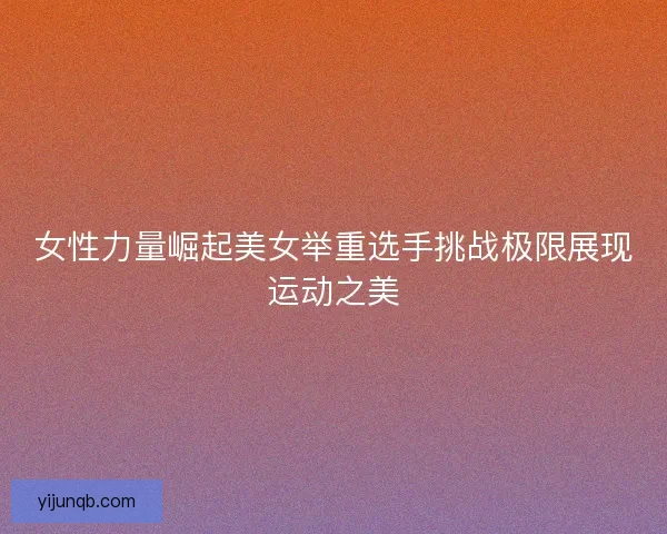 女性力量崛起美女举重选手挑战极限展现运动之美