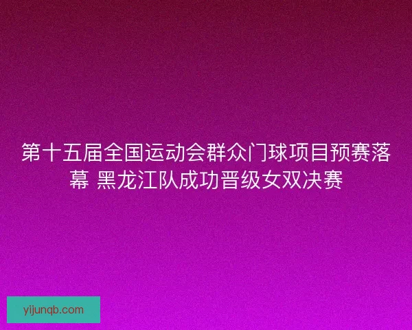 第十五届全国运动会群众门球项目预赛落幕 黑龙江队成功晋级女双决赛