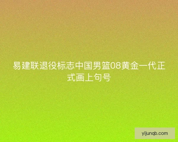 易建联退役标志中国男篮08黄金一代正式画上句号 易建联退役标志中国男篮08黄金一代正式画上句号