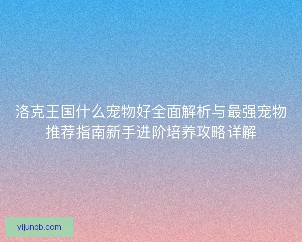 洛克王国什么宠物好全面解析与最强宠物推荐指南新手进阶培养攻略详解