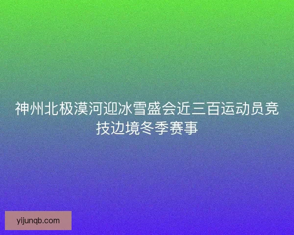 神州北极漠河迎冰雪盛会近三百运动员竞技边境冬季赛事 神州北极漠河迎冰雪盛会近三百运动员竞技边境冬季赛事