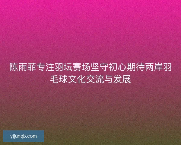 陈雨菲专注羽坛赛场坚守初心期待两岸羽毛球文化交流与发展