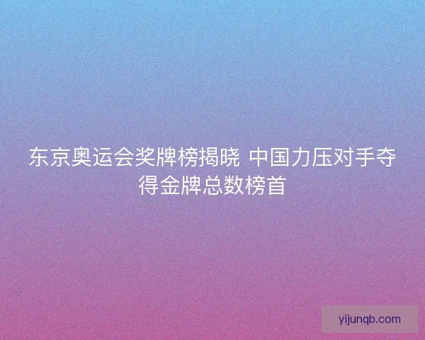 东京奥运会奖牌榜揭晓 中国力压对手夺得金牌总数榜首