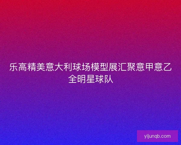 乐高精美意大利球场模型展汇聚意甲意乙全明星球队