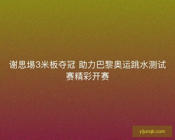 谢思埸3米板夺冠 助力巴黎奥运跳水测试赛精彩开赛