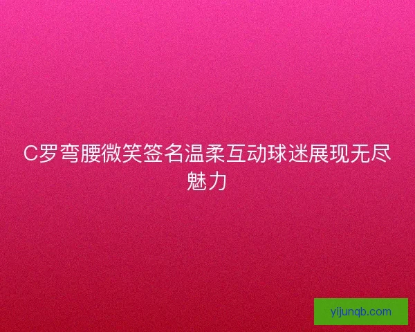 C罗弯腰微笑签名温柔互动球迷展现无尽魅力