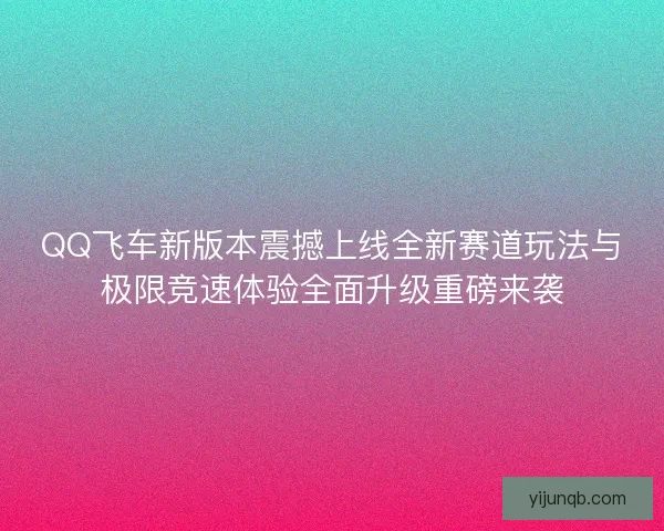 QQ飞车新版本震撼上线全新赛道玩法与极限竞速体验全面升级重磅来袭