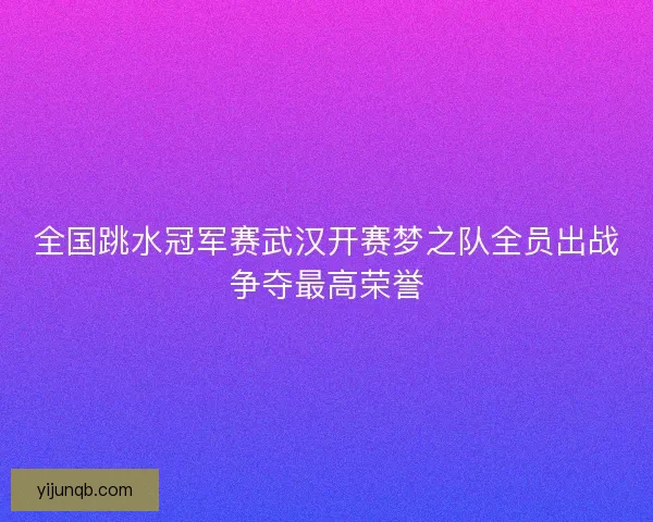 全国跳水冠军赛武汉开赛梦之队全员出战争夺最高荣誉 全国跳水冠军赛武汉开赛梦之队全员出战争夺最高荣誉
