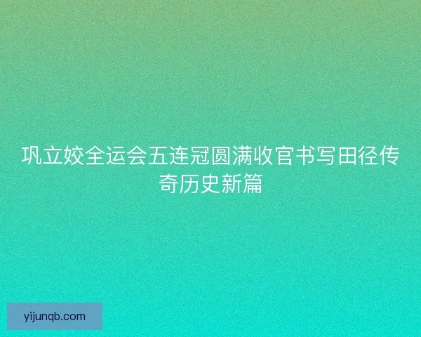 巩立姣全运会五连冠圆满收官书写田径传奇历史新篇 巩立姣全运会五连冠圆满收官书写田径传奇历史新篇