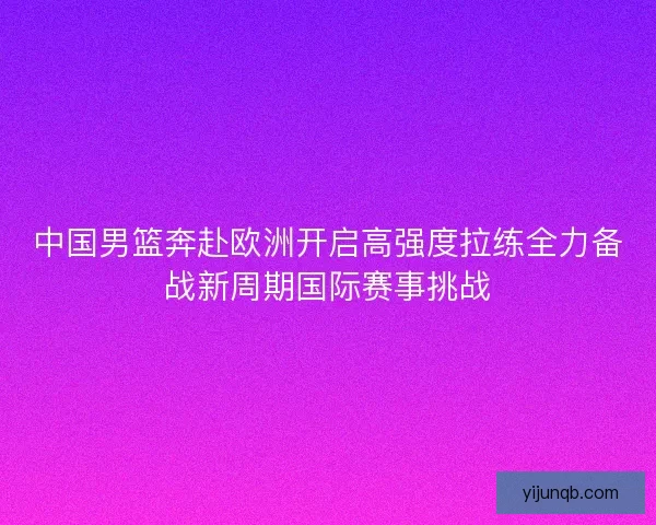 中国男篮奔赴欧洲开启高强度拉练全力备战新周期国际赛事挑战 中国男篮奔赴欧洲开启高强度拉练全力备战新周期国际赛事挑战