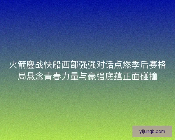 火箭鏖战快船西部强强对话点燃季后赛格局悬念青春力量与豪强底蕴正面碰撞